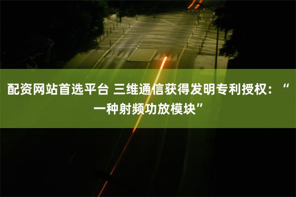 配资网站首选平台 三维通信获得发明专利授权：“一种射频功放模块”