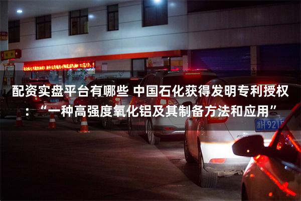 配资实盘平台有哪些 中国石化获得发明专利授权：“一种高强度氧化铝及其制备方法和应用”