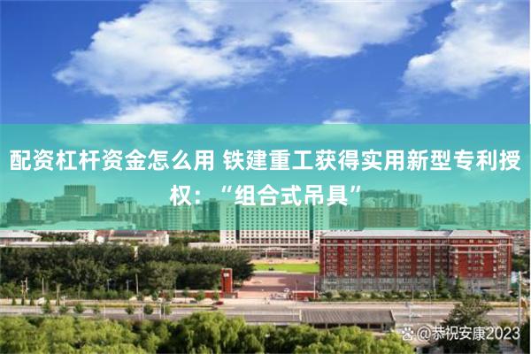 配资杠杆资金怎么用 铁建重工获得实用新型专利授权：“组合式吊具”