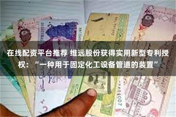 在线配资平台推荐 维远股份获得实用新型专利授权：“一种用于固定化工设备管道的装置”