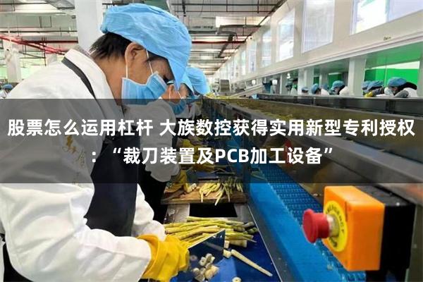 股票怎么运用杠杆 大族数控获得实用新型专利授权：“裁刀装置及PCB加工设备”