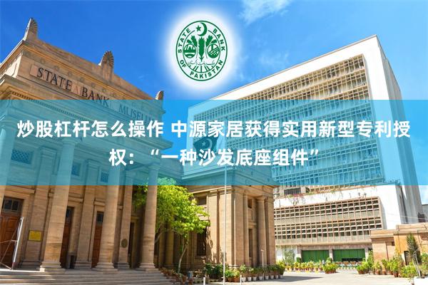 炒股杠杆怎么操作 中源家居获得实用新型专利授权：“一种沙发底座组件”