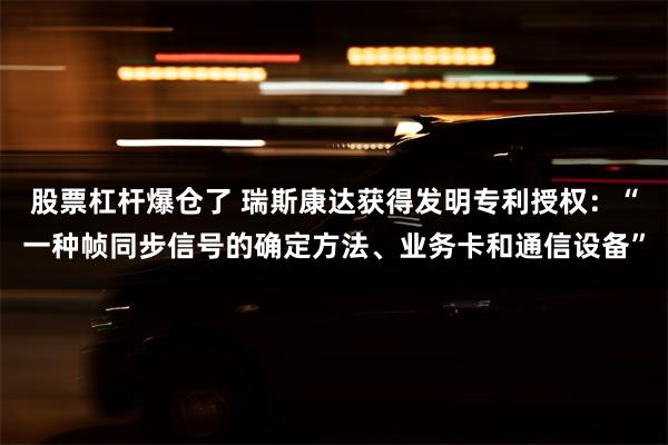 股票杠杆爆仓了 瑞斯康达获得发明专利授权：“一种帧同步信号的确定方法、业务卡和通信设备”