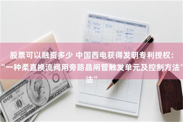 股票可以融资多少 中国西电获得发明专利授权：“一种柔直换流阀用旁路晶闸管触发单元及控制方法”