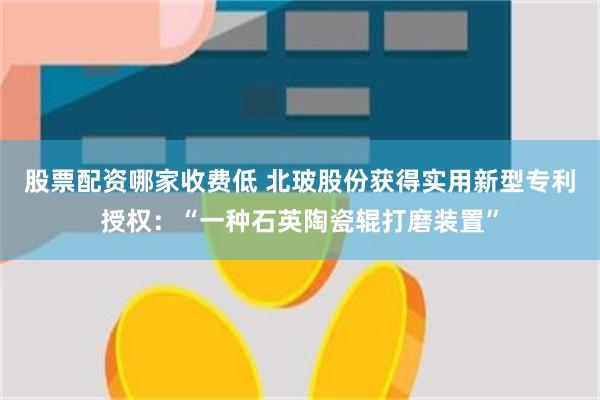 股票配资哪家收费低 北玻股份获得实用新型专利授权：“一种石英陶瓷辊打磨装置”