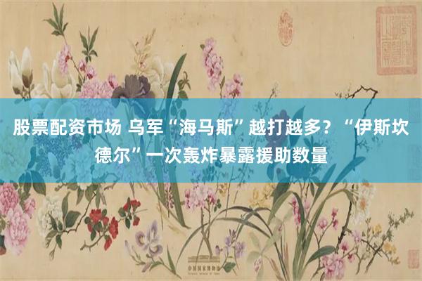 股票配资市场 乌军“海马斯”越打越多？“伊斯坎德尔”一次轰炸暴露援助数量