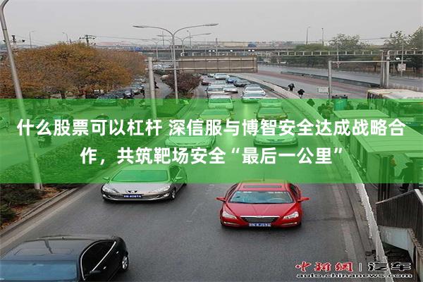 什么股票可以杠杆 深信服与博智安全达成战略合作，共筑靶场安全“最后一公里”