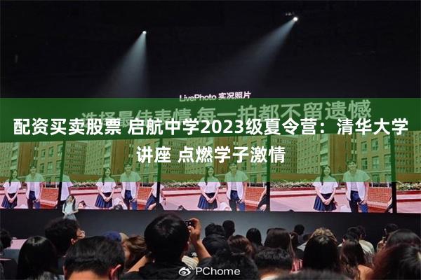 配资买卖股票 启航中学2023级夏令营：清华大学讲座 点燃学子激情