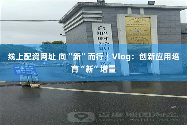 线上配资网址 向“新”而行｜Vlog：创新应用培育“新”增量