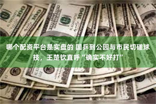 哪个配资平台是实盘的 国乒到公园与市民切磋球技，王楚钦直呼“确实不好打”