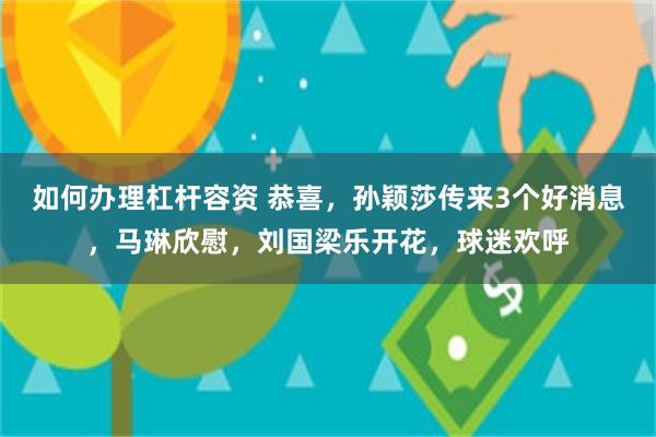 如何办理杠杆容资 恭喜，孙颖莎传来3个好消息，马琳欣慰，刘国梁乐开花，球迷欢呼