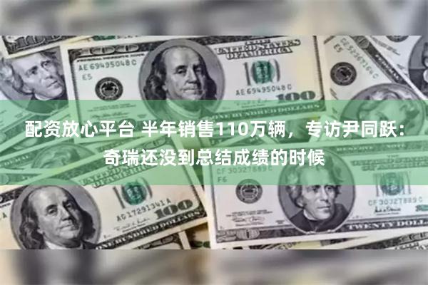 配资放心平台 半年销售110万辆，专访尹同跃：奇瑞还没到总结成绩的时候