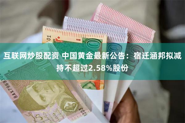 互联网炒股配资 中国黄金最新公告：宿迁涵邦拟减持不超过2.58%股份