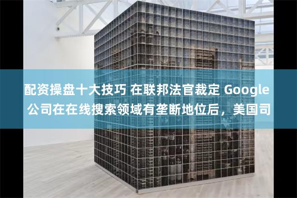 配资操盘十大技巧 在联邦法官裁定 Google 公司在在线搜索领域有垄断地位后，美国司