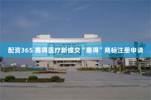 配资365 鹿得医疗新提交“鹿得”商标注册申请