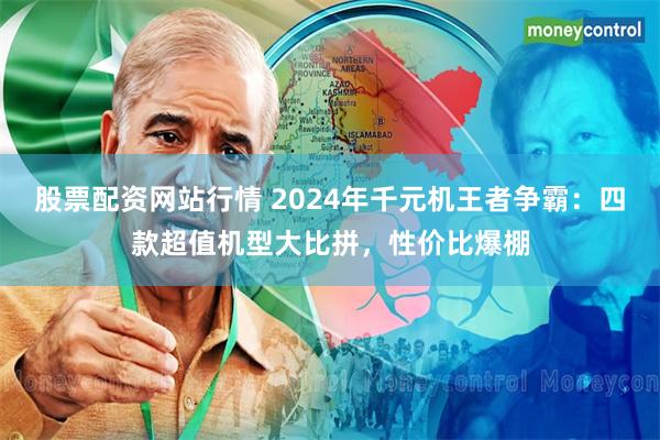 股票配资网站行情 2024年千元机王者争霸：四款超值机型大比拼，性价比爆棚