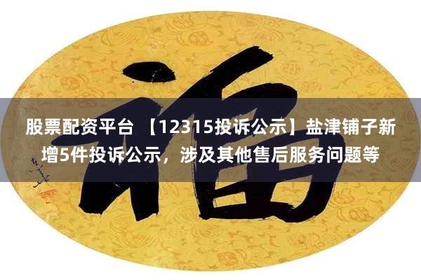 股票配资平台 【12315投诉公示】盐津铺子新增5件投诉公示，涉及其他售后服务问题等