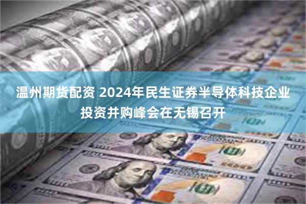 温州期货配资 2024年民生证券半导体科技企业投资并购峰会在无锡召开