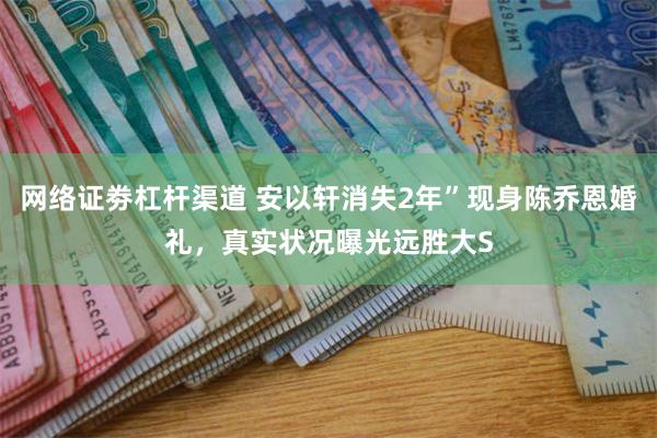 网络证劵杠杆渠道 安以轩消失2年”现身陈乔恩婚礼，真实状况曝光远胜大S