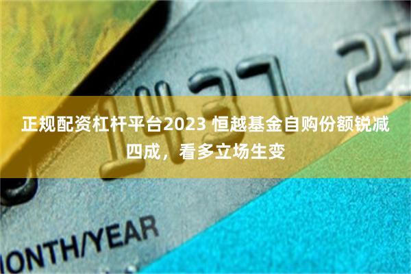 正规配资杠杆平台2023 恒越基金自购份额锐减四成，看多立场生变