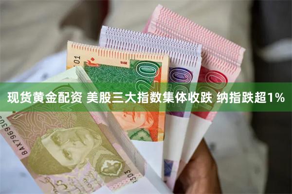 现货黄金配资 美股三大指数集体收跌 纳指跌超1%