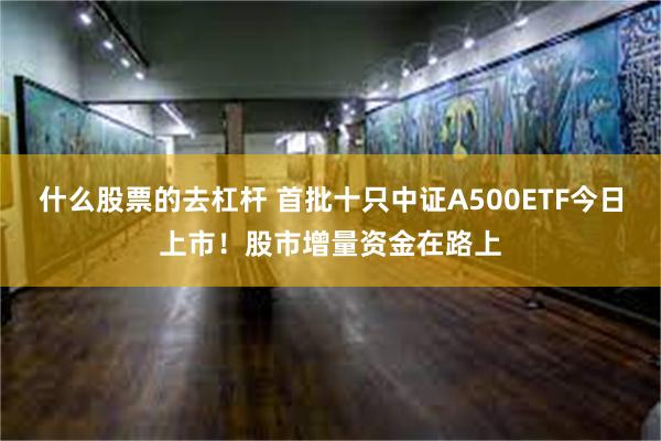 什么股票的去杠杆 首批十只中证A500ETF今日上市！股市增量资金在路上