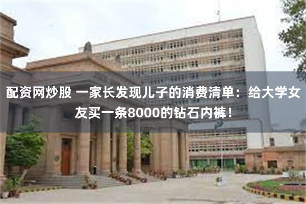 配资网炒股 一家长发现儿子的消费清单：给大学女友买一条8000的钻石内裤！