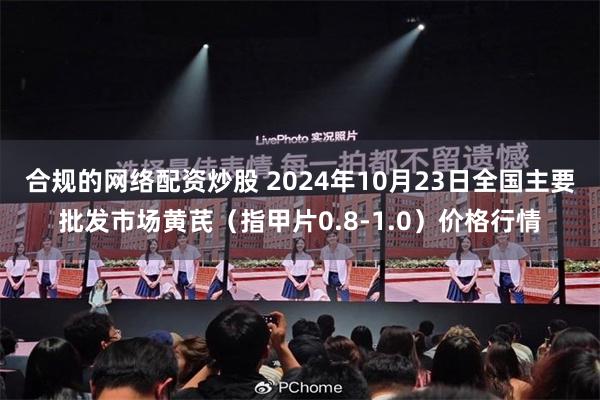 合规的网络配资炒股 2024年10月23日全国主要批发市场黄芪（指甲片0.8-1.0）价格行情