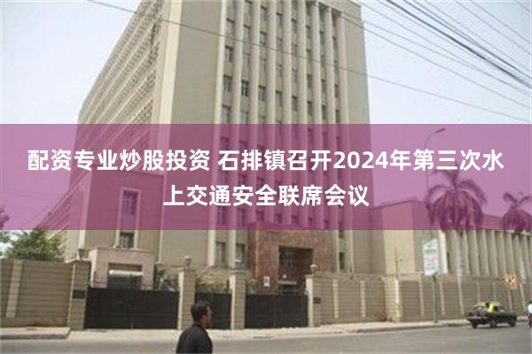 配资专业炒股投资 石排镇召开2024年第三次水上交通安全联席会议