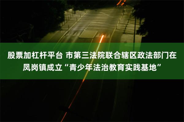 股票加杠杆平台 市第三法院联合辖区政法部门在凤岗镇成立“青少年法治教育实践基地”