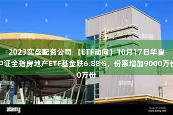 2023实盘配资公司 【ETF动向】10月17日华夏中证全指房地产ETF基金跌6.88%，份额增加9000万份