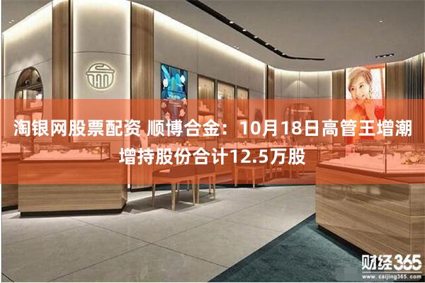 淘银网股票配资 顺博合金：10月18日高管王增潮增持股份合计12.5万股