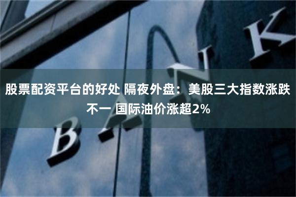 股票配资平台的好处 隔夜外盘：美股三大指数涨跌不一 国际油价涨超2%