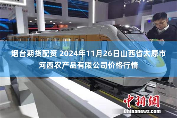 烟台期货配资 2024年11月26日山西省太原市河西农产品有限公司价格行情