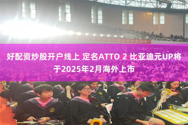 好配资炒股开户线上 定名ATTO 2 比亚迪元UP将于2025年2月海外上市