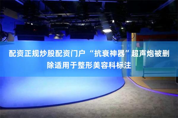 配资正规炒股配资门户 “抗衰神器”超声炮被删除适用于整形美容科标注