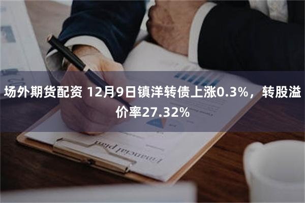 场外期货配资 12月9日镇洋转债上涨0.3%，转股溢价率27.32%