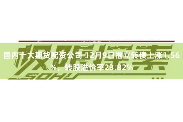 国内十大期货配资公司 12月9日福立转债上涨1.56%，转股溢价率23.82%