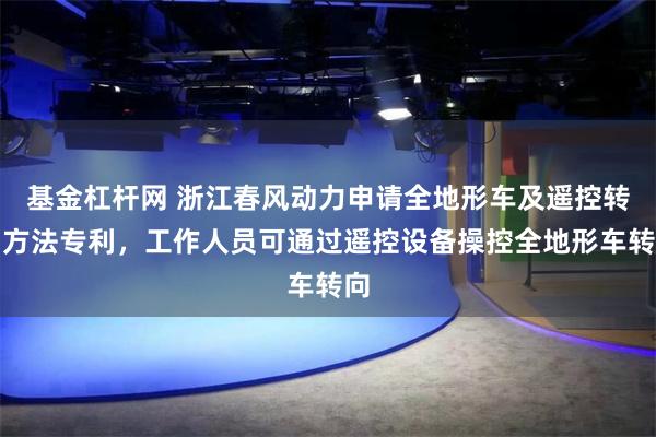 基金杠杆网 浙江春风动力申请全地形车及遥控转向方法专利，工作人员可通过遥控设备操控全地形车转向