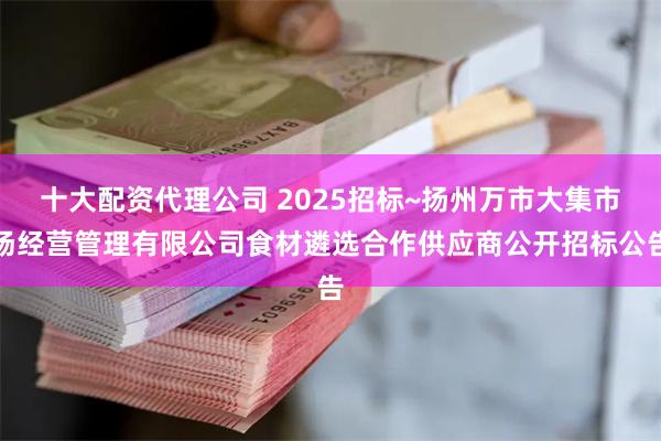 十大配资代理公司 2025招标~扬州万市大集市场经营管理有限公司食材遴选合作供应商公开招标公告