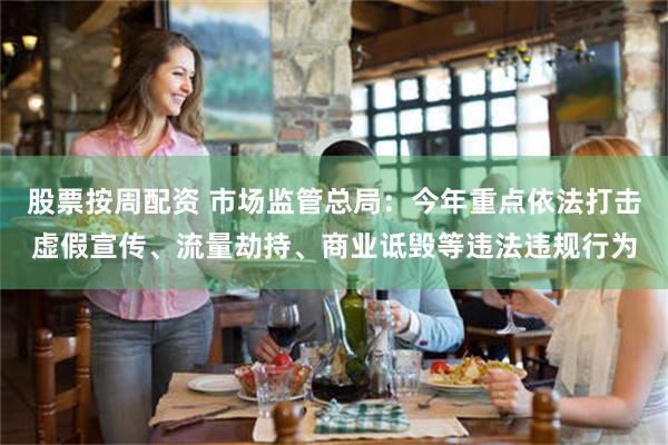 股票按周配资 市场监管总局：今年重点依法打击虚假宣传、流量劫持、商业诋毁等违法违规行为