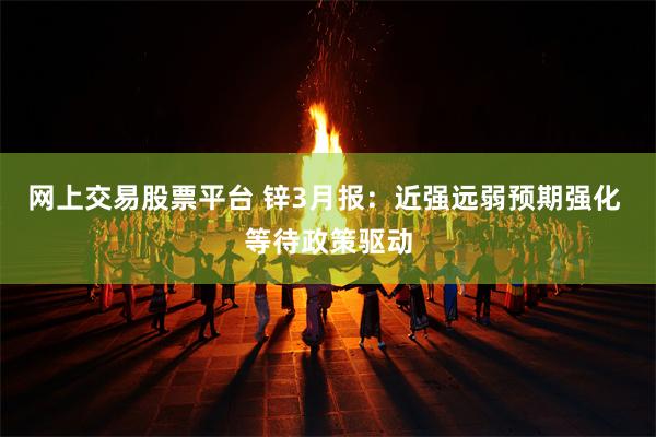 网上交易股票平台 锌3月报：近强远弱预期强化 等待政策驱动