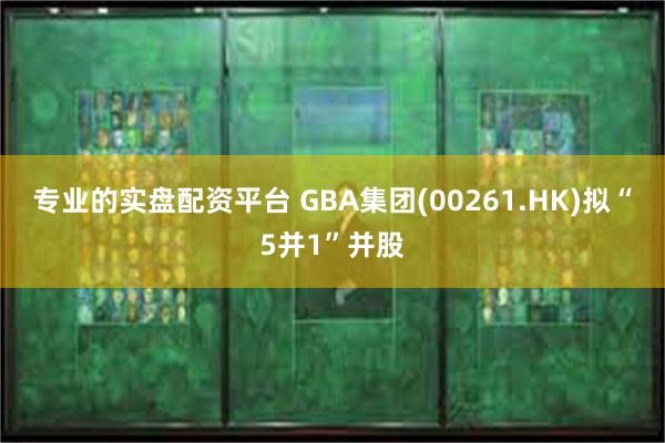 专业的实盘配资平台 GBA集团(00261.HK)拟“5并1”并股