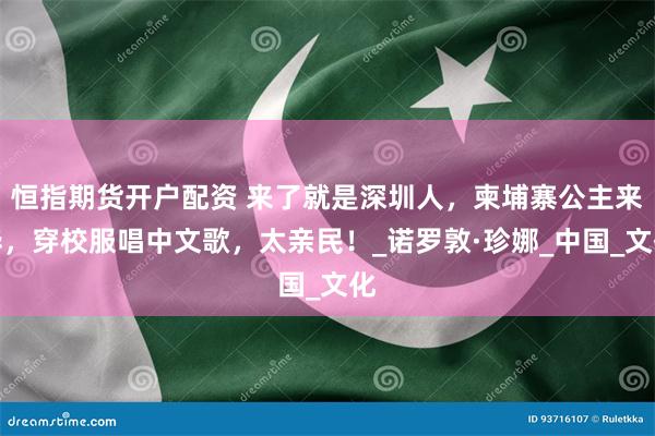 恒指期货开户配资 来了就是深圳人，柬埔寨公主来华，穿校服唱中文歌，太亲民！_诺罗敦·珍娜_中国_文化